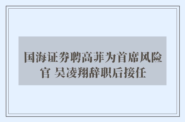 国海证券聘高菲为首席风险官 吴凌翔辞职后接任