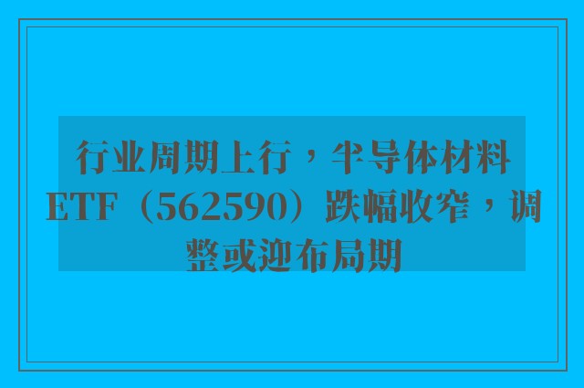 行业周期上行，半导体材料ETF（562590）跌幅收窄，调整或迎布局期