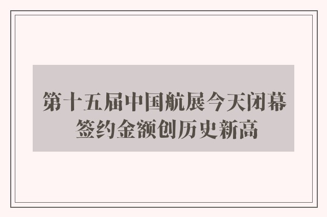 第十五届中国航展今天闭幕 签约金额创历史新高