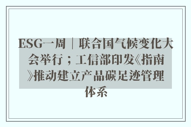 ESG一周｜联合国气候变化大会举行；工信部印发《指南》推动建立产品碳足迹管理体系