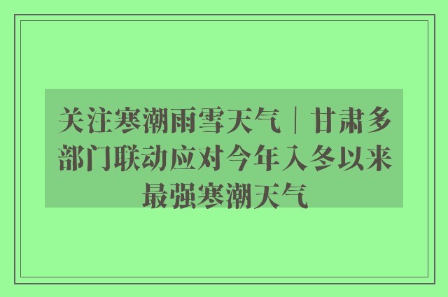 关注寒潮雨雪天气｜甘肃多部门联动应对今年入冬以来最强寒潮天气