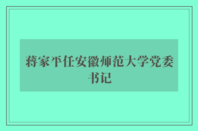 蒋家平任安徽师范大学党委书记