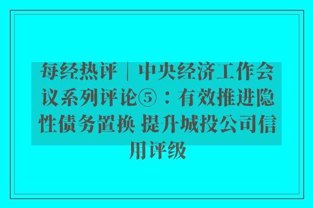 每经热评︱中央经济工作会议系列评论⑤：有效推进隐性债务置换 提升城投公司信用评级